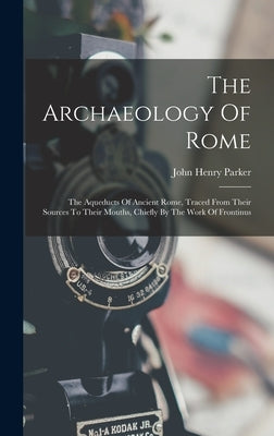 The Archaeology Of Rome: The Aqueducts Of Ancient Rome, Traced From Their Sources To Their Mouths, Chiefly By The Work Of Frontinus by Parker, John Henry
