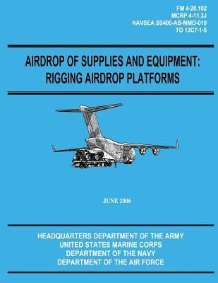 Airdrop of Supplies and Equipment: Rigging Airdrop Platforms (FM 4-20.102 / TO 13C7-1-5) by Marine Corps, U. S.