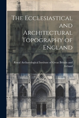The Ecclesiastical and Architectural Topography of England by Royal Archaeological Institute of Great