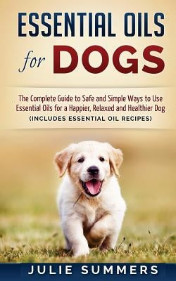 Essential Oils for Dogs: The Complete Guide to Safe and Simple Ways to Use Essential Oils for a Happier, Relaxed and Healthier Dog by Summers, Julie