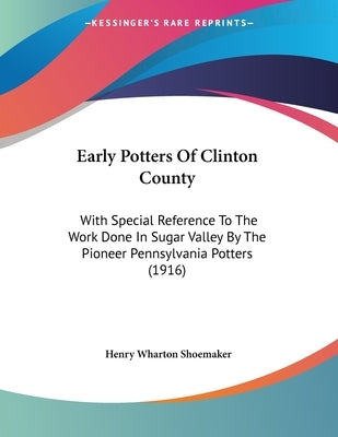 Early Potters Of Clinton County: With Special Reference To The Work Done In Sugar Valley By The Pioneer Pennsylvania Potters (1916) by Shoemaker, Henry Wharton