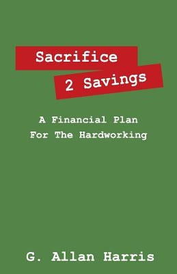 Sacrifice 2 Savings: A Financial Plan For The Hardworking by Harris, G. Allan