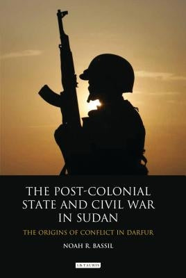 The Post-Colonial State and Civil War in Sudan The Origins of Conflict in Darfur by Bassil, Noah R.