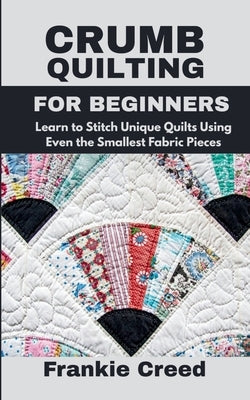 Crumb Quilting for Beginners: Learn to Stitch Unique Quilts Using Even the Smallest Fabric Pieces by Creed, Frankie