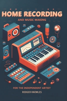 Home Recording and Music Making For The Independent Artist: Essential Tip and Techniques for Creating Professional Quality Music at Home by Knowles, Rodger