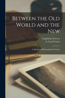 Between the Old World and the New; a Moral and Philosophical Contrast by Ferrero, Guglielmo 1871-1942