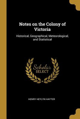 Notes on the Colony of Victoria: Historical, Geographical, Meteorological, and Statistical by Hayter, Henry Heylyn