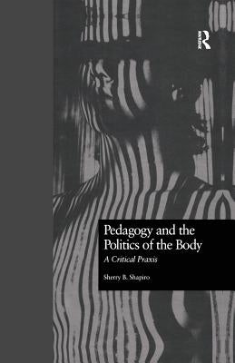 Pedagogy and the Politics of the Body: A Critical Praxis by Shapiro, Sherry