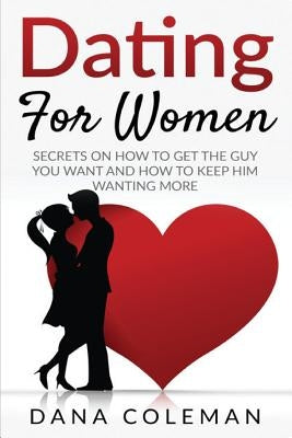 Dating For Women: Secrets On How To Get The Guy You Want and How To Keep Him Wanting More by Coleman, Dana