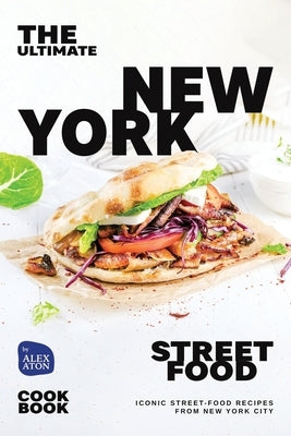 The Ultimate New York Street Food Cookbook: Iconic Street-Food Recipes from New York City by Aton, Alex