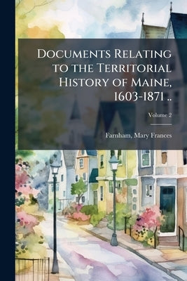 Documents Relating to the Territorial History of Maine, 1603-1871 ..; Volume 2 by Farnham, Mary Frances