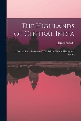 The Highlands of Central India: Notes on Their Forests and Wild Tribes, Natural History and Sports by Forsyth, James