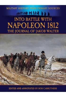 Into Battle with Napoleon 1812: The Journal of Jakob Walter, a Napoleonic Foot Soldier 1806-1812 by Carruthers, Bob
