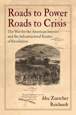 Roads to Power, Roads to Crisis: The War for the American Interior and the Infrastructural Routes of Revolution by Reichardt, Alec Zuercher