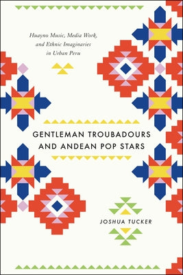 Gentleman Troubadours and Andean Pop Stars: Huayno Music, Media Work, and Ethnic Imaginaries in Urban Peru by Tucker, Joshua