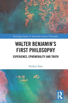 Walter Benjamin's First Philosophy: Experience, Ephemerality and Truth by Ross, Nathan