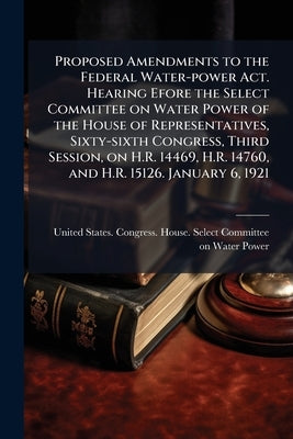 Proposed Amendments to the Federal Water-power Act. Hearing Efore the Select Committee on Water Power of the House of Representatives, Sixty-sixth Con by United States Congress House Select C