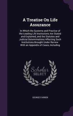 A Treatise On Life Assurance: In Which the Systems and Practice of the Leading Life Institutions Are Stated and Explained, and the Statutes and Judi by Farren, George