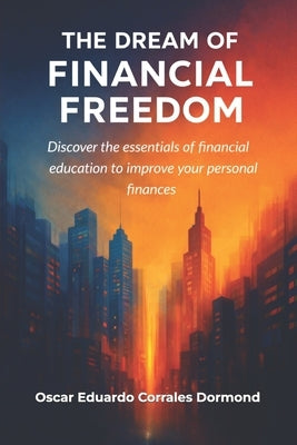 The Dream of Financial Freedom: Discover the essentials of financial education to improve your personal finances by Corrales Dormond, Oscar Eduardo