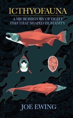 Icthyofauna: A Microhistory of Eight Fish that Shaped Humanity by Ewing, Joe
