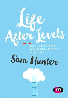 Life After Levels: One School's Story of Transforming Primary Assessment by Hunter, Sam