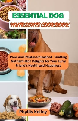 Essential Dog Nutrients Cookbook: Paws and Palates Unleashed - Crafting Nutrient-Rich Delights for Your Furry Friend's Health and Happiness by Kelley, Phyllis