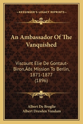 An Ambassador Of The Vanquished: Viscount Elie De Gontaut-Biron's Mission To Berlin, 1871-1877 (1896) by Broglie, Albert De