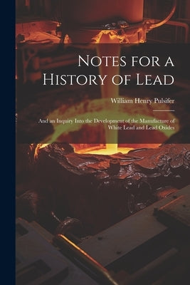 Notes for a History of Lead: And an Inquiry Into the Development of the Manufacture of White Lead and Lead Oxides by Pulsifer, William Henry