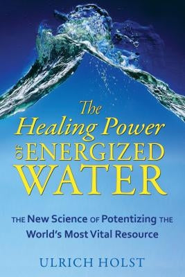 The Healing Power of Energized Water: The New Science of Potentizing the World's Most Vital Resource by Holst, Ulrich