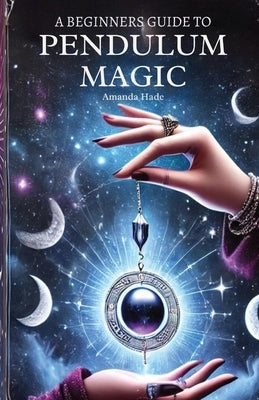 A Beginners Guide to Pendulum Magic: Harnessing Lunar Energies for Divination and Manifestation by Hade, Amanda