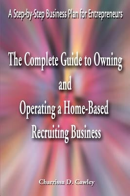 The Complete Guide to Owning and Operating a Home-Based Recruiting Business: A Step-By-Step Business Plan for Entrepreneurs by Cawley, Charrissa