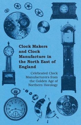 Clock Makers and Clock Manufacture in the North East of England - Celebrated Clock Manufacturers from the Golden Age of Northern Horology by Anon