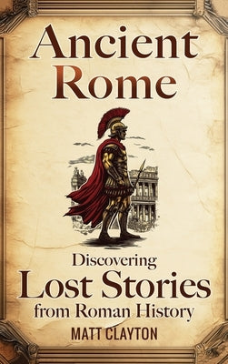 Ancient Rome: Discovering Lost Stories from Roman History by Clayton, Matt