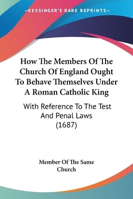 How The Members Of The Church Of England Ought To Behave Themselves Under A Roman Catholic King: With Reference To The Test And Penal Laws (1687) by Member of the Same Church