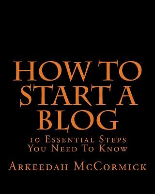How to Start A Blog: 10 Essential Steps You Need To Know by McCormick, Arkeedah