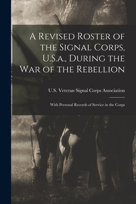 A Revised Roster of the Signal Corps, U.S.a., During the War of the Rebellion: With Personal Records of Service in the Corps by U S Veteran Signal Corps Association