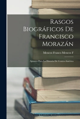 Rasgos Biográficos De Francisco Morazán: Apuntes Para La Historia De Centro-América by F, Mencos Franco Mencos