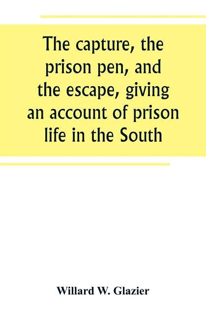The capture, the prison pen, and the escape, giving an account of prison life in the South by W. Glazier, Willard