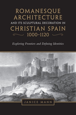 Romanesque Architecture and Its Sculptural Decoration in Christian Spain, 1000-1120: Exploring Frontiers and Defining Identities by Mann, Janice