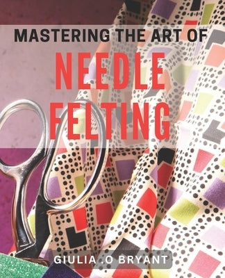 Mastering the Art of Needle Felting: Transforming Wool into Delightful Creations by O. Bryant, Giulia