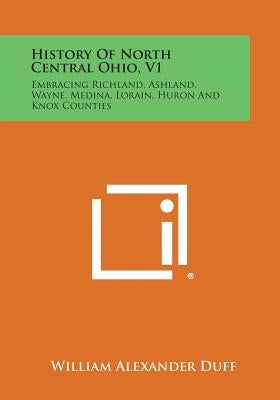 History of North Central Ohio, V1: Embracing Richland, Ashland, Wayne, Medina, Lorain, Huron and Knox Counties by Duff, William Alexander