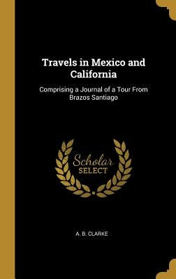 Travels in Mexico and California: Comprising a Journal of a Tour From Brazos Santiago by Clarke, A. B.