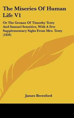 The Miseries Of Human Life V1: Or The Groans Of Timothy Testy And Samuel Sensitive, With A Few Supplementary Sighs From Mrs. Testy (1826) by Beresford, James