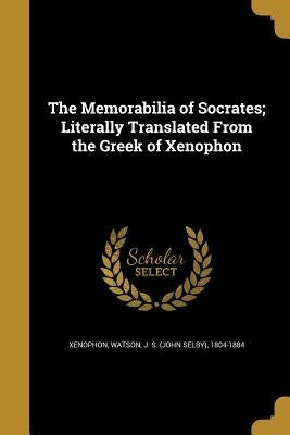 The Memorabilia of Socrates; Literally Translated From the Greek of Xenophon by Xenophon