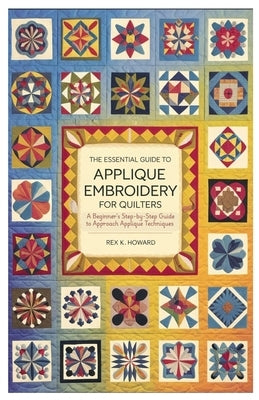 The Essential Guide to Applique Embroidery for Quilters: A Beginner's Step-by-Step Guide to Approach Applique Techniques by Howard, Rex K.