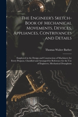 The Engineer's Sketch-Book of Mechanical Movements, Devices, Appliances, Contrivances and Details: Employed in the Design and Construction of Machiner by Barber, Thomas Walter