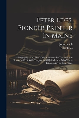 Peter Edes, Pioneer Printer In Maine: A Biography: His Diary While A Prisoner By The British At Boston In 1775, With The Journal Of John Leach, Who Wa by Edes, Peter