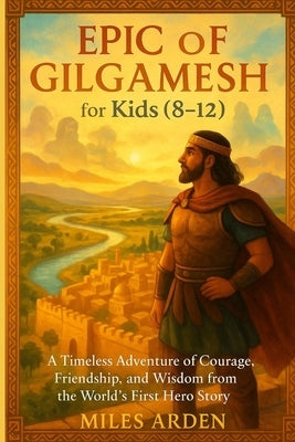 EPIC OF f GILGAMESH FOR KIDS (8-12): A Timeless Adventure of Courage, Friendship, and Wisdom from the World's First Hero Story by Arden, Miles