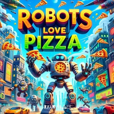 Robots Love Pizza: A Hilarious Adventure Where Modern Tech Meets Cheesy Treats by Miller, Ryan