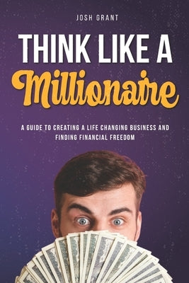Think Like A Millionaire: A guide to creating a life changing business and finding financial freedom. by Grant, Josh